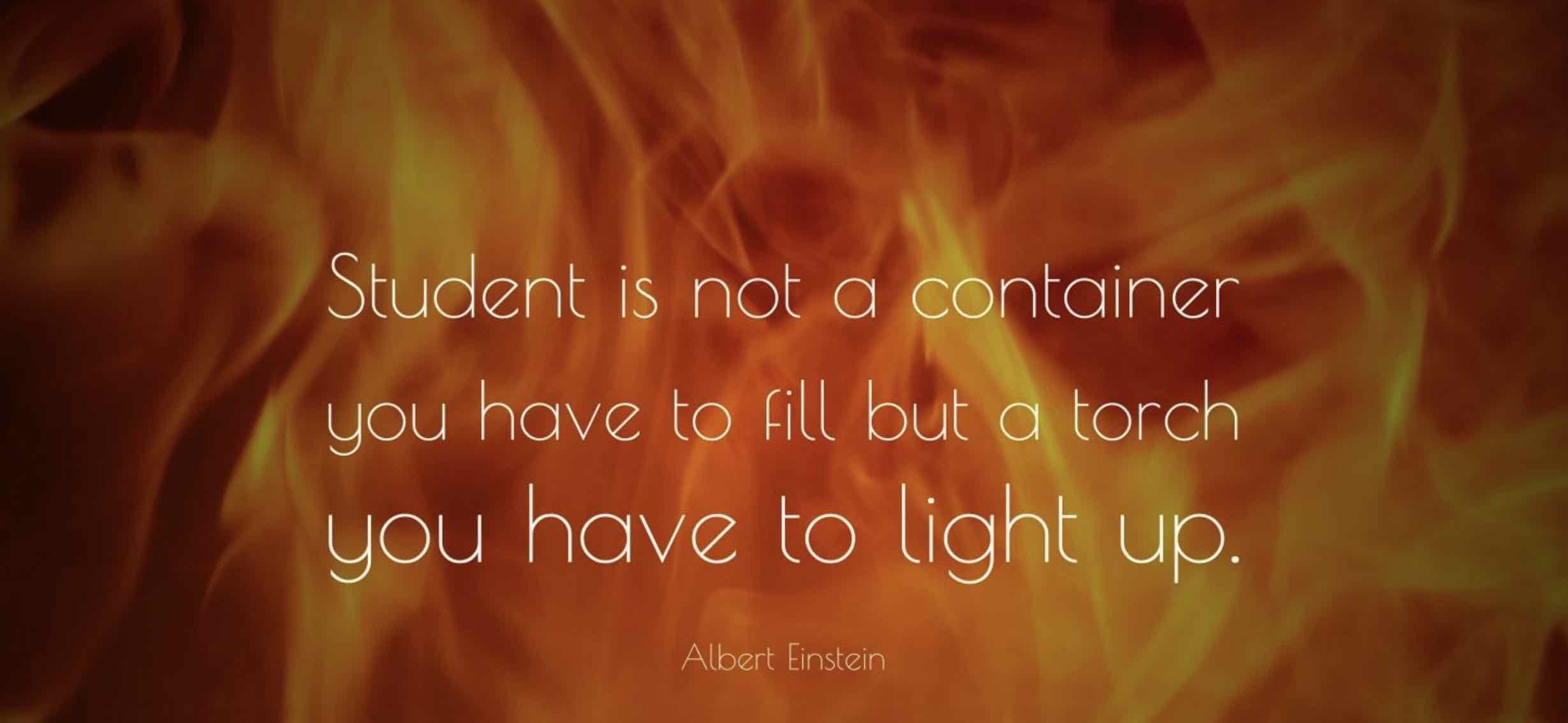 Quote from Einstein- " A students mind is not a container to fill, but a mind that needs to be ignited"